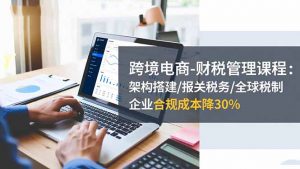 跨境电商-财税管理课程：架构搭建/报关税务/全球税制，企业合规成本降30%-聊项目