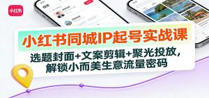 小红书同城IP起号实战课：选题封面+文案剪辑+聚光投放，解锁小而美生意流量密码-聊项目