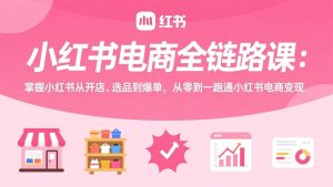小红书电商全链路课:掌握小红书从开店、选品到爆单,从零到一跑通小红书电商变现-聊项目
