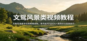 文鸳风景类视频教程：从账号准备定位到剪辑调色，账号起号与DOU+高性价比投放技巧-聊项目