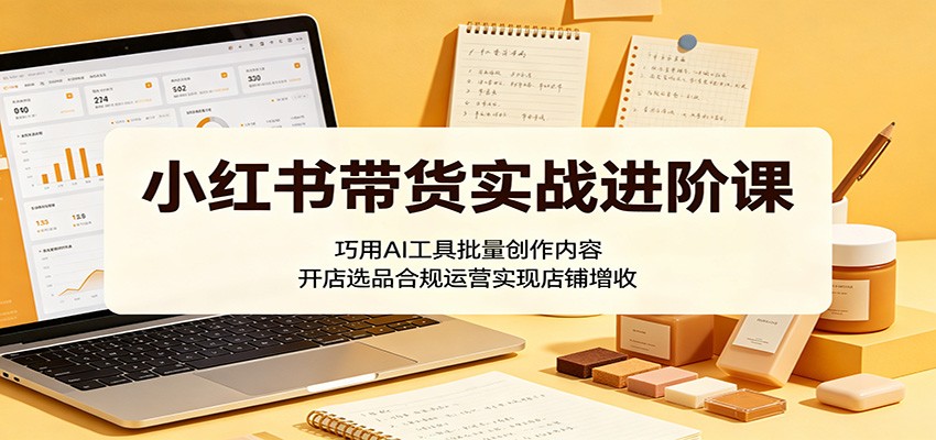 小红书带货实战进阶课:巧用AI工具批量创作内容,开店选品合规运营实现店铺增收-聊项目