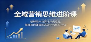 全域营销思维进阶课:破解用户与算法平衡难题,掌握双向兼顾的高效运营核心秘诀-聊项目
