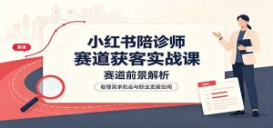 小红书陪诊师赛道获客实战课:赛道前景解析,账号运营,业务流程风控-聊项目
