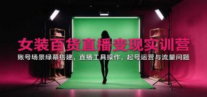 女装百货直播变现实训营:账号场景绿幕搭建,直播工具操作,起号运营与流量问题-聊项目